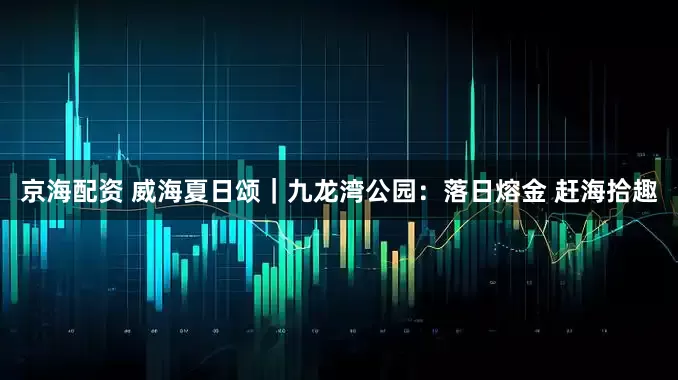 京海配资 威海夏日颂｜九龙湾公园：落日熔金 赶海拾趣