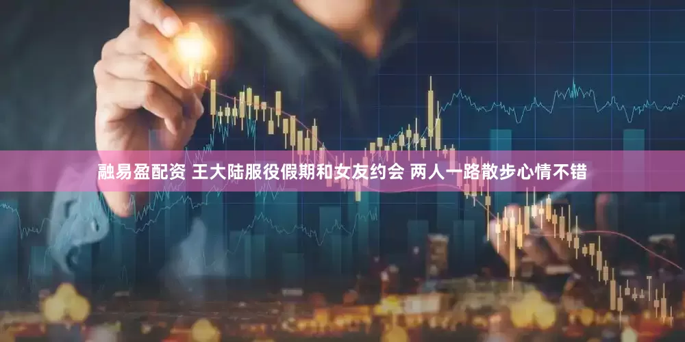 融易盈配资 王大陆服役假期和女友约会 两人一路散步心情不错