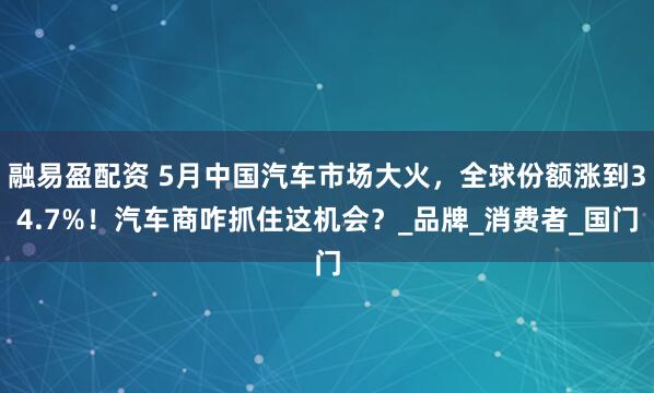 融易盈配资 5月中国汽车市场大火，全球份额涨到34.7%！汽车商咋抓住这机会？_品牌_消费者_国门