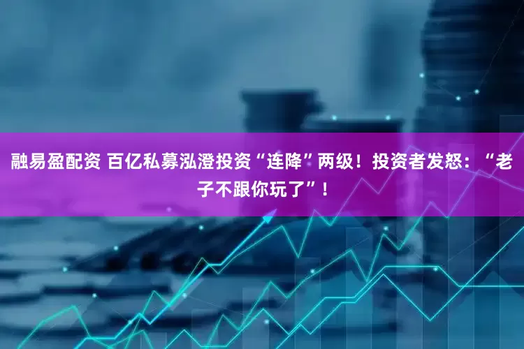 融易盈配资 百亿私募泓澄投资“连降”两级！投资者发怒：“老子不跟你玩了”！