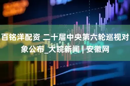 百铭洋配资 二十届中央第六轮巡视对象公布_大皖新闻 | 安徽网