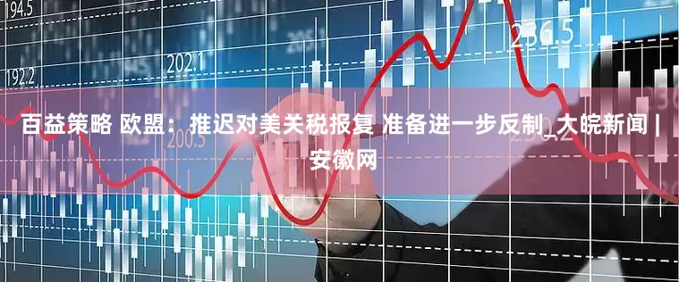 百益策略 欧盟：推迟对美关税报复 准备进一步反制_大皖新闻 | 安徽网