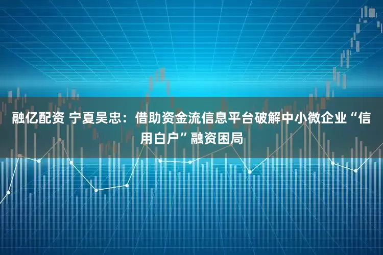 融亿配资 宁夏吴忠：借助资金流信息平台破解中小微企业“信用白户”融资困局