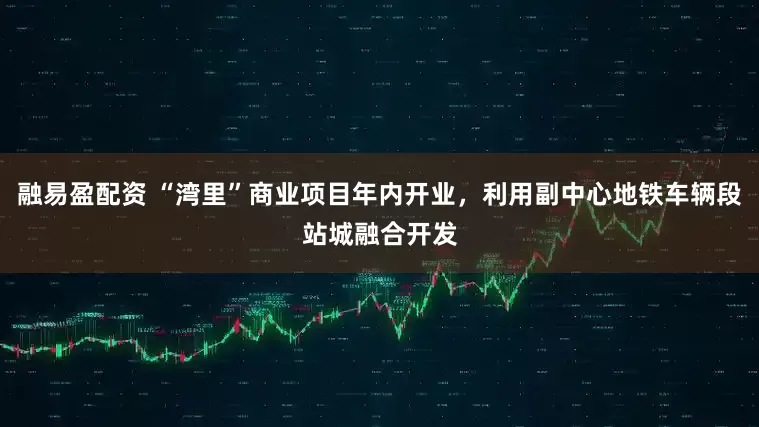 融易盈配资 “湾里”商业项目年内开业，利用副中心地铁车辆段站城融合开发