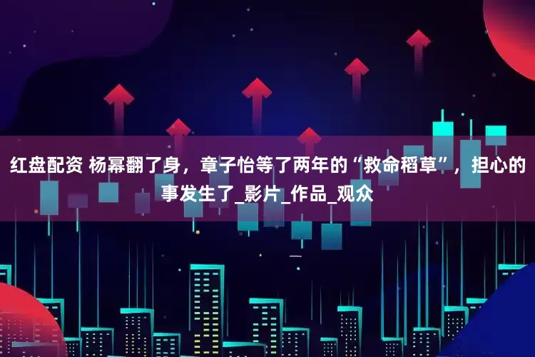 红盘配资 杨幂翻了身，章子怡等了两年的“救命稻草”，担心的事发生了_影片_作品_观众