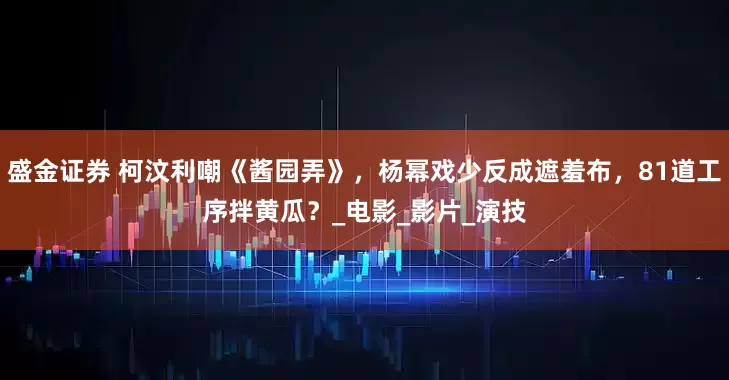 盛金证券 柯汶利嘲《酱园弄》，杨幂戏少反成遮羞布，81道工序拌黄瓜？_电影_影片_演技