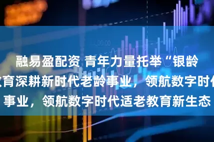融易盈配资 青年力量托举“银龄”梦想，及象教育深耕新时代老龄事业，领航数字时代适老教育新生态