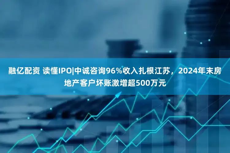 融亿配资 读懂IPO|中诚咨询96%收入扎根江苏，2024年末房地产客户坏账激增超500万元