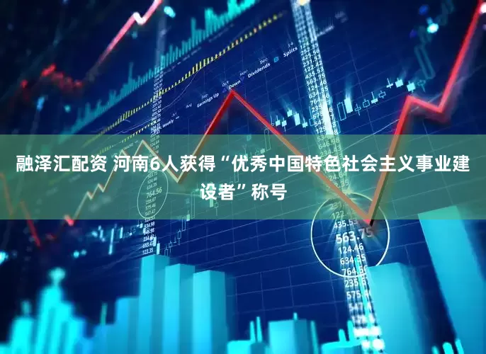 融泽汇配资 河南6人获得“优秀中国特色社会主义事业建设者”称号