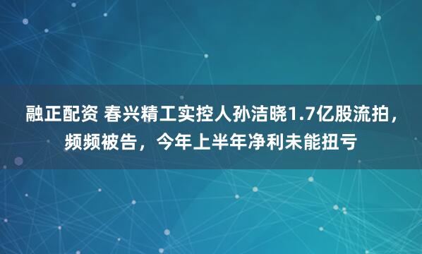 融正配资 春兴精工实控人孙洁晓1.7亿股流拍，频频被告，今年上半年净利未能扭亏