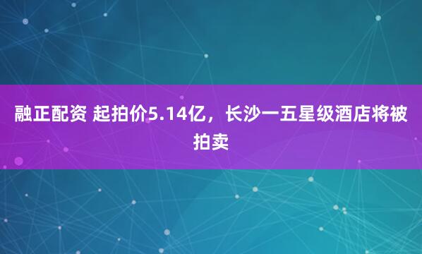 融正配资 起拍价5.14亿，长沙一五星级酒店将被拍卖