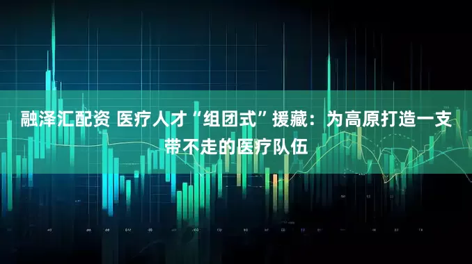 融泽汇配资 医疗人才“组团式”援藏：为高原打造一支带不走的医疗队伍