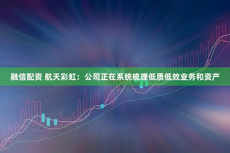 融信配资 航天彩虹：公司正在系统梳理低质低效业务和资产