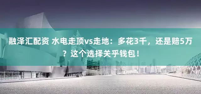 融泽汇配资 水电走顶vs走地：多花3千，还是赔5万？这个选择关乎钱包！