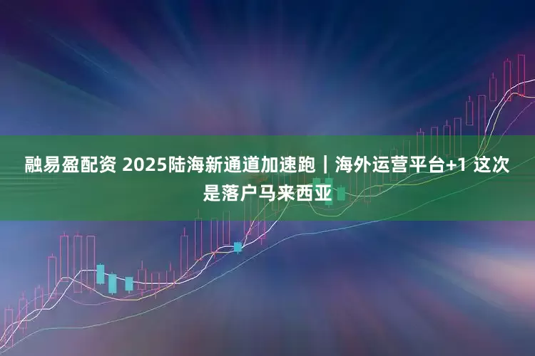 融易盈配资 2025陆海新通道加速跑｜海外运营平台+1 这次是落户马来西亚