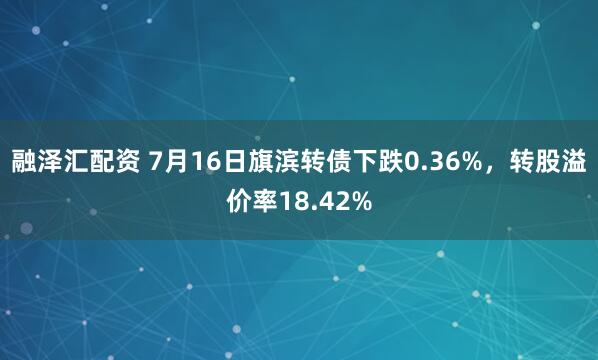 融泽汇配资 7月16日旗滨转债下跌0.36%，转股溢价率18.42%