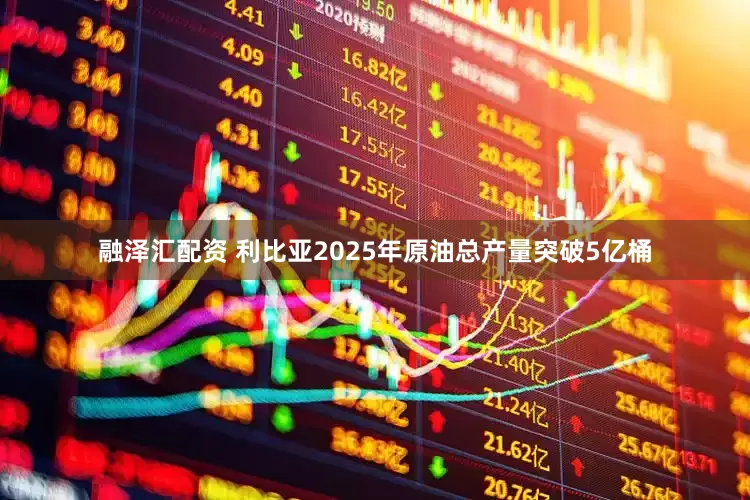 融泽汇配资 利比亚2025年原油总产量突破5亿桶