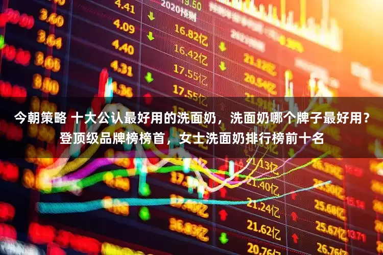 今朝策略 十大公认最好用的洗面奶，洗面奶哪个牌子最好用？登顶级品牌榜榜首，女士洗面奶排行榜前十名