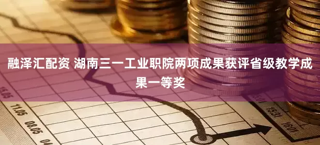 融泽汇配资 湖南三一工业职院两项成果获评省级教学成果一等奖